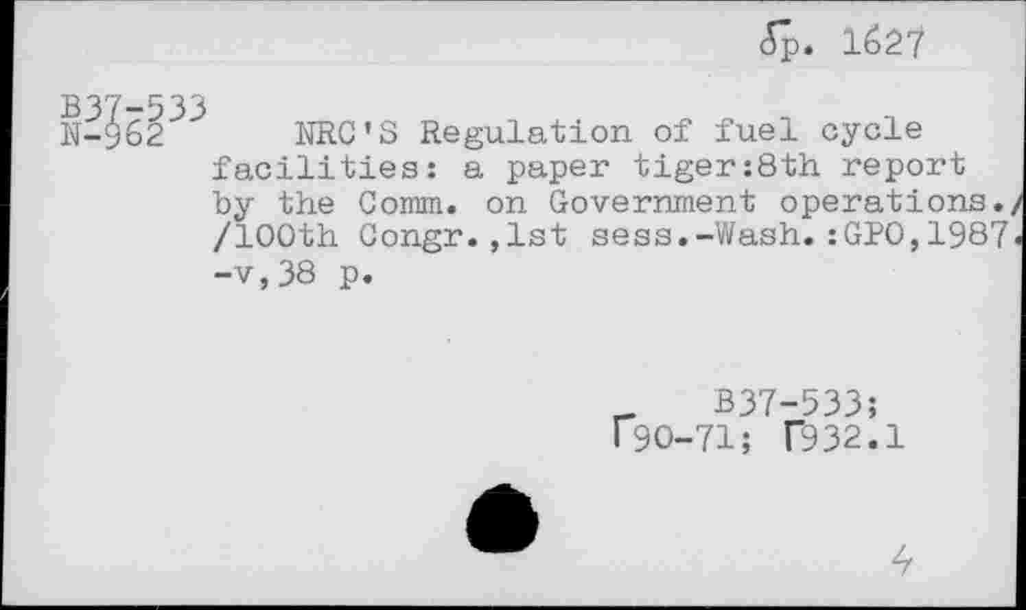 ﻿(Sp. 1627
N-962 NRC'S Regulation of fuel cycle facilities: a paper tiger:8th report by the Comm, on Government operations. /100th Congr.,1st sess.-Wash.:GPO,1987 -v,38 p.
_	B37-533;
190-71; T932.1
4